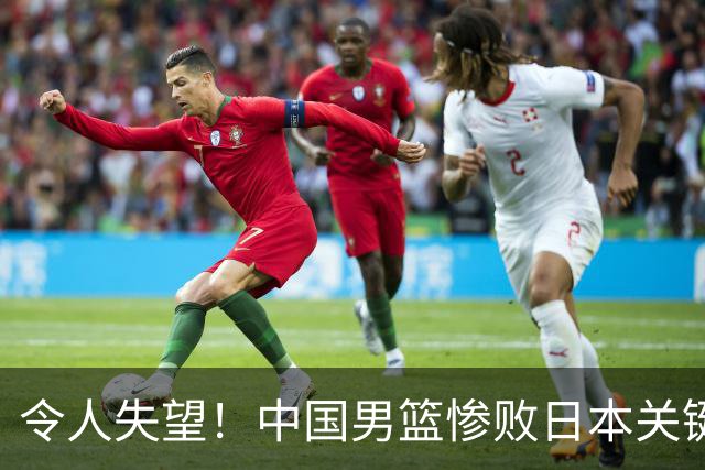 令人失望！中国男篮惨败日本关键5分钟，新星6次“离谱”犯错